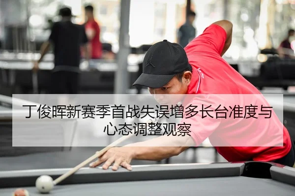 丁俊晖新赛季首战失误增多长台准度与心态调整观察