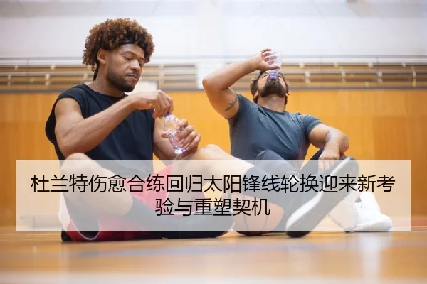 杜兰特伤愈合练回归太阳锋线轮换迎来新考验与重塑契机