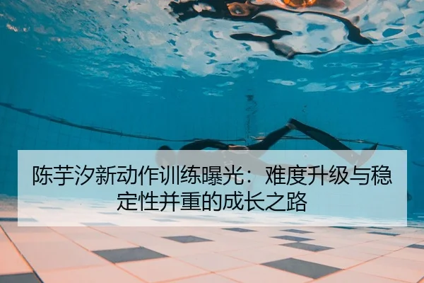 陈芋汐新动作训练曝光：难度升级与稳定性并重的成长之路