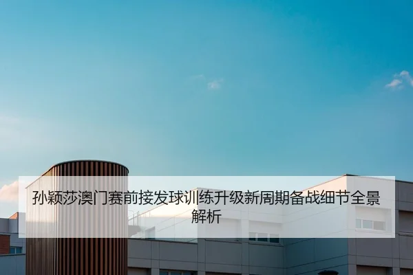 孙颖莎澳门赛前接发球训练升级新周期备战细节全景解析