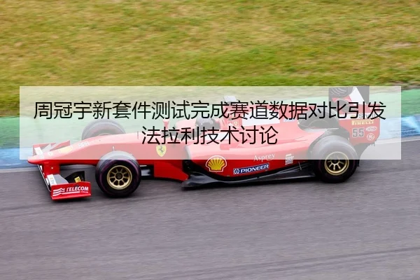 周冠宇新套件测试完成赛道数据对比引发法拉利技术讨论